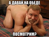 а давай на обеде посмотрим?