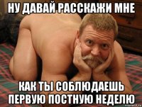 ну давай расскажи мне как ты соблюдаешь первую постную неделю