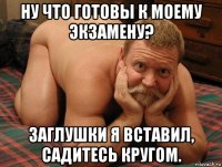 ну что готовы к моему экзамену? заглушки я вставил, садитесь кругом.