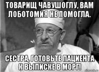 товарищ чавушоглу, вам лоботомия не помогла. сестра, готовьте пациента к выписке в морг!