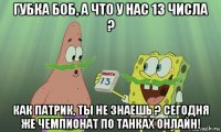 губка боб, а что у нас 13 числа ? как патрик, ты не знаешь ? сегодня же чемпионат по танках онлайн!