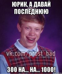 юрик, а давай последнюю 300 на... на... 1000!