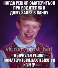 когда решил сматериться при родителях в дому,залез в ванну нырнул,и решил поматериться,захлебнулся и умер