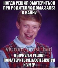 когда решил сматериться при родителях дома,залез в ванну нырнул,и решил поматериться,захлебнулся и умер