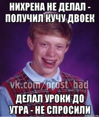 нихрена не делал - получил кучу двоек делал уроки до утра - не спросили