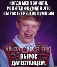 когда меня зачали, родители думали ,что вырастет ребенок умным вырос дагестанцем.