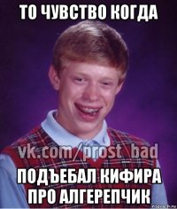 то чувство когда подъебал кифира про алгерепчик