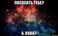 пососать тебе? а, вова?