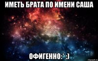 иметь брата по имени саша офигенно:* :)