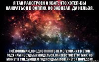 я так расстроен и убит, что хотел-бы нажраться в соплю, но завязал, да нельзя. я сё понимаю,но одно понять не могу,значит в этом году нам не судьба увидеться, как жесток этот мир, но может в следующем году судьба повернётся поредом!