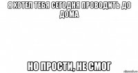 я хотел тебя сегодня проводить до дома но прости, не смог