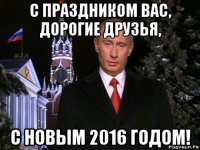 с праздником вас, дорогие друзья, с новым 2016 годом!