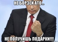 не борзей ато... не получишь подарки!!!