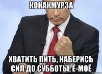 конакмурза хватить пить, наберись сил до субботы, ё-моё