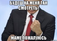 будеш на меня так смотреть! маме пожалуюсь