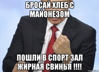 бросай хлеб с майонезом пошли в спорт зал жирная свинья !!!!