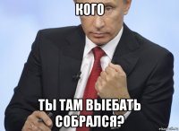 кого ты там выебать собрался?