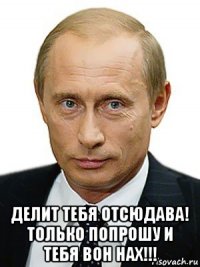  делит тебя отсюдава! только попрошу и тебя вон нах!!!