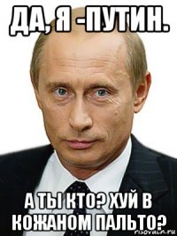 да, я -путин. а ты кто? хуй в кожаном пальто?