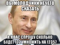 вы молодчики нечего сказать а я вас спрошу сколько будет 122 умножить на 12357