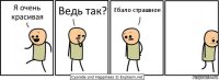 Я очень красивая Ведь так? Ебало страшное