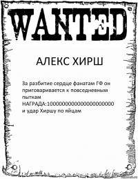 АЛЕКС ХИРШ За разбитие сердце фанатам ГФ он приговаривается к повседневным пыткам
НАГРАДА:1000000000000000000000 и удар Хиршу по яйцам