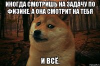 иногда смотришь на задачу по физике, а она смотрит на тебя и всё.