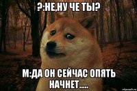 ?:не,ну че ты? м:да он сейчас опять начнет.....