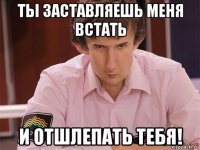 ты заставляешь меня встать и отшлепать тебя!