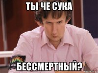 ты че сука бессмертный?