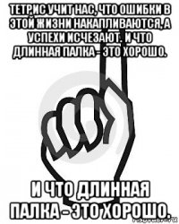 тетрис учит нас, что ошибки в этой жизни накапливаются, а успехи исчезают. и что длинная палка - это хорошо. и что длинная палка - это хорошо.