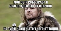 мой сын робб храбр и благороден,это от старков но туп и наивен,это у него от талли