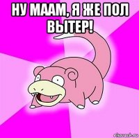 ну маам, я же пол вытер! 