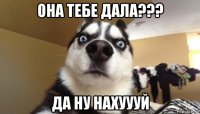 она тебе дала??? да ну нахуууй