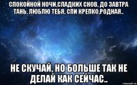 спокойной ночи,сладких снов, до завтра тань, люблю тебя, спи крепко,родная.. не скучай, но больше так не делай как сейчас..