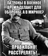 патроны в военное время делают для обороны. а в мирное? правильно! расстрелять!...