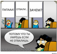 Папааа! Отвали... Зачем? ПОТОМУ ЧТО ТЫ УМРЁШЬ ЕСЛИ НЕ ОТВАЛИШЬ.