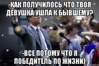 -как получилось что твоя девушка ушла к бывшему? -все потому что я победитель по жизни)