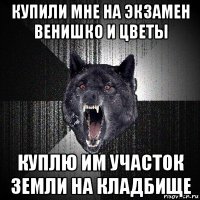 купили мне на экзамен венишко и цветы куплю им участок земли на кладбище