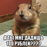  а ты мне дадишь 100 рублей????