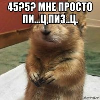 45?5? мне просто пи...ц,пиз..ц. 