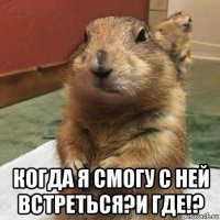  когда я смогу с ней встреться?и где!?