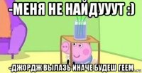 -меня не найдууут :) -джордж вылазь иначе будеш геем