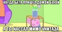 когда батя пришел домой бухой а ты нассал мимо унитаза