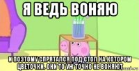 я ведь воняю и поэтому спрятался под стол на котором цветочки. они то уж точно не воняют