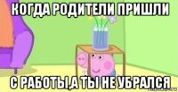 когда родители пришли с работы,а ты не убрался