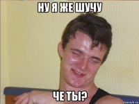 ну я же шучу че ты?