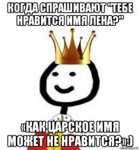 когда спрашивают "тебе нравится имя лена?" «как царское имя может не нравится?»:)