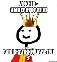 vokhid - император!!!!!!! а ты жалкий царь!! )) :p