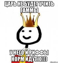 царь не будет учить гаммы у него и риффы норм идут)0)))